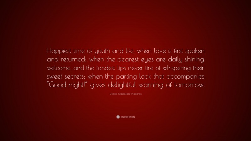 William Makepeace Thackeray Quote: “Happiest time of youth and life, when love is first spoken and returned; when the dearest eyes are daily shining welcome, and the fondest lips never tire of whispering their sweet secrets; when the parting look that accompanies “Good night!” gives delightful warning of tomorrow.”