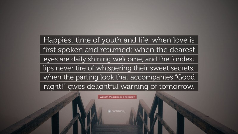 William Makepeace Thackeray Quote: “Happiest time of youth and life, when love is first spoken and returned; when the dearest eyes are daily shining welcome, and the fondest lips never tire of whispering their sweet secrets; when the parting look that accompanies “Good night!” gives delightful warning of tomorrow.”