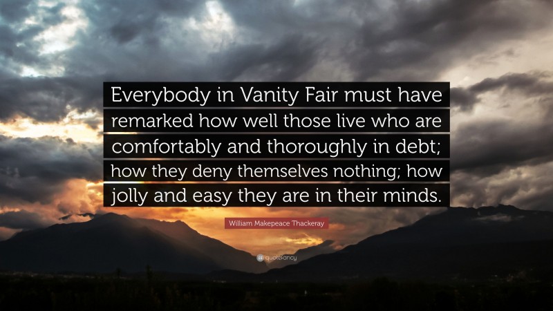 William Makepeace Thackeray Quote: “Everybody in Vanity Fair must have remarked how well those live who are comfortably and thoroughly in debt; how they deny themselves nothing; how jolly and easy they are in their minds.”