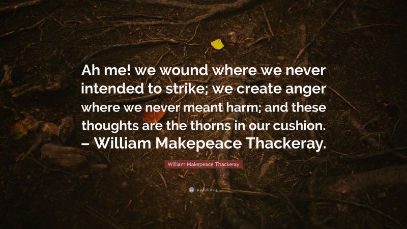 William Makepeace Thackeray Quote: “Ah me! we wound where we never intended to strike; we create anger where we never meant harm; and these thoughts are the thorns in our cushion. – William Makepeace Thackeray.”