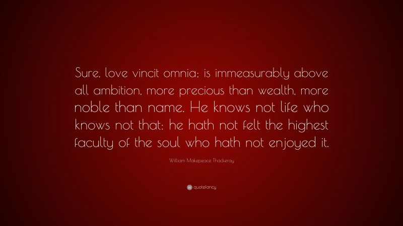 William Makepeace Thackeray Quote: “Sure, love vincit omnia; is immeasurably above all ambition, more precious than wealth, more noble than name. He knows not life who knows not that: he hath not felt the highest faculty of the soul who hath not enjoyed it.”