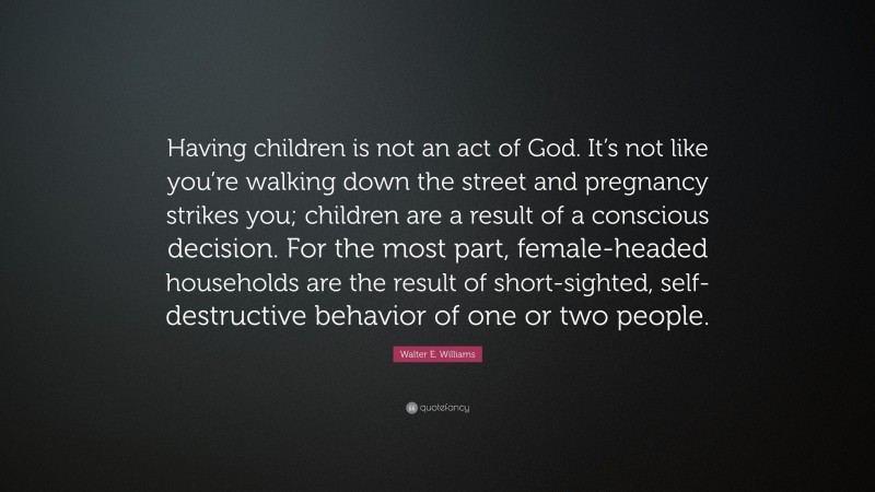 Walter E. Williams Quote: “Having children is not an act of God. It’s not like you’re walking down the street and pregnancy strikes you; children are a result of a conscious decision. For the most part, female-headed households are the result of short-sighted, self-destructive behavior of one or two people.”