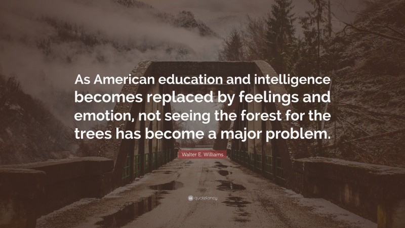 Walter E. Williams Quote: “As American education and intelligence becomes replaced by feelings and emotion, not seeing the forest for the trees has become a major problem.”
