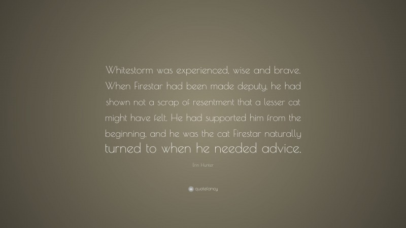 Erin Hunter Quote: “Whitestorm was experienced, wise and brave. When Firestar had been made deputy, he had shown not a scrap of resentment that a lesser cat might have felt. He had supported him from the beginning, and he was the cat Firestar naturally turned to when he needed advice.”