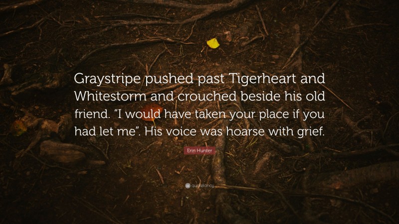 Erin Hunter Quote: “Graystripe pushed past Tigerheart and Whitestorm and crouched beside his old friend. “I would have taken your place if you had let me”. His voice was hoarse with grief.”