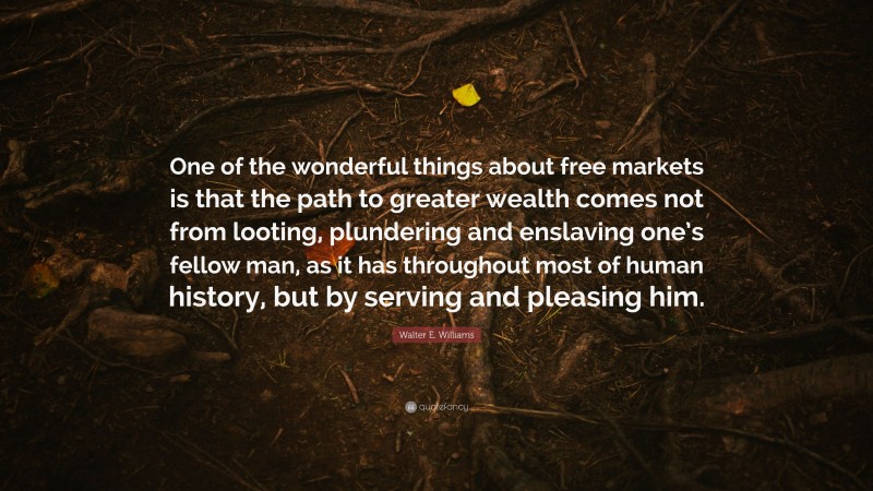 Walter E. Williams Quote: “One of the wonderful things about free markets is that the path to greater wealth comes not from looting, plundering and enslaving one’s fellow man, as it has throughout most of human history, but by serving and pleasing him.”
