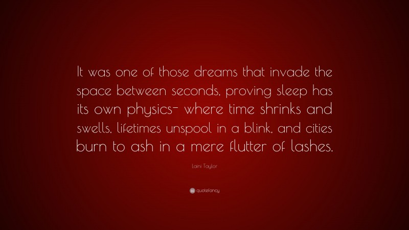 Laini Taylor Quote: “It was one of those dreams that invade the space between seconds, proving sleep has its own physics- where time shrinks and swells, lifetimes unspool in a blink, and cities burn to ash in a mere flutter of lashes.”