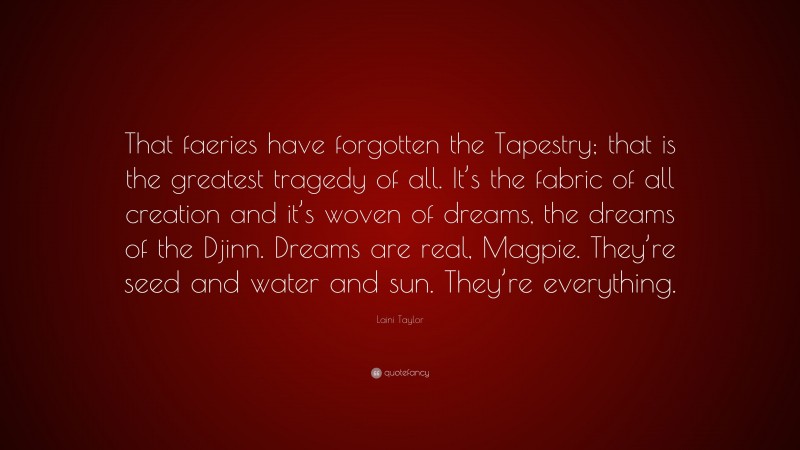 Laini Taylor Quote: “That faeries have forgotten the Tapestry; that is the greatest tragedy of all. It’s the fabric of all creation and it’s woven of dreams, the dreams of the Djinn. Dreams are real, Magpie. They’re seed and water and sun. They’re everything.”