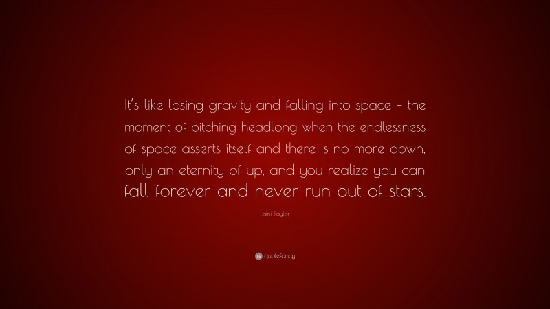 Laini Taylor Quote: “It’s like losing gravity and falling into space – the moment of pitching headlong when the endlessness of space asserts itself and there is no more down, only an eternity of up, and you realize you can fall forever and never run out of stars.”