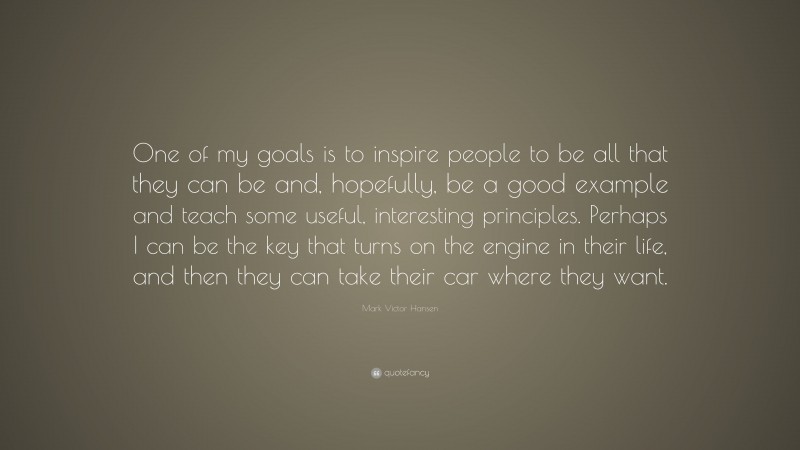 Mark Victor Hansen Quote: “One of my goals is to inspire people to be all that they can be and, hopefully, be a good example and teach some useful, interesting principles. Perhaps I can be the key that turns on the engine in their life, and then they can take their car where they want.”