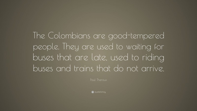 Paul Theroux Quote: “The Colombians are good-tempered people. They are used to waiting for buses that are late, used to riding buses and trains that do not arrive.”