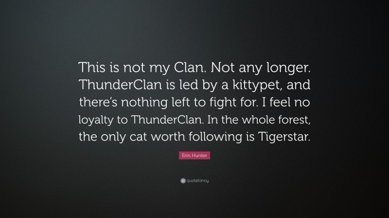 Erin Hunter Quote: “This is not my Clan. Not any longer. ThunderClan is led by a kittypet, and there’s nothing left to fight for. I feel no loyalty to ThunderClan. In the whole forest, the only cat worth following is Tigerstar.”