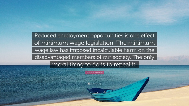 Walter E. Williams Quote: “Reduced employment opportunities is one effect of minimum wage legislation. The minimum wage law has imposed incalculable harm on the disadvantaged members of our society. The only moral thing to do is to repeal it.”