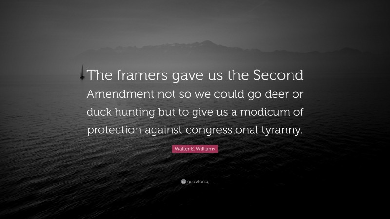 Walter E. Williams Quote: “The framers gave us the Second Amendment not so we could go deer or duck hunting but to give us a modicum of protection against congressional tyranny.”