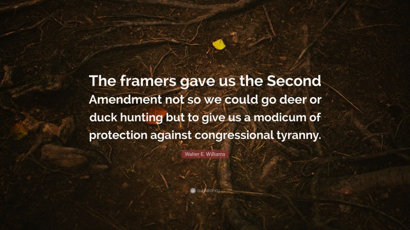 Walter E. Williams Quote: “The framers gave us the Second Amendment not so we could go deer or duck hunting but to give us a modicum of protection against congressional tyranny.”