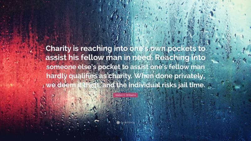 Walter E. Williams Quote: “Charity is reaching into one’s own pockets to assist his fellow man in need. Reaching into someone else’s pocket to assist one’s fellow man hardly qualifies as charity. When done privately, we deem it theft, and the individual risks jail time.”