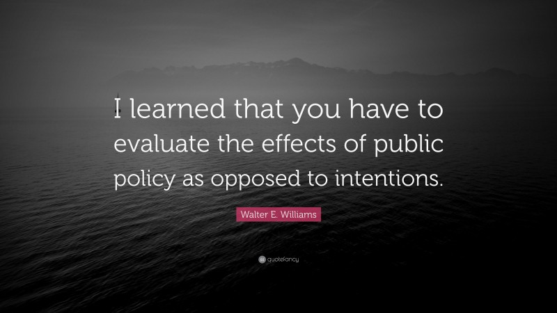 Walter E. Williams Quote: “I learned that you have to evaluate the effects of public policy as opposed to intentions.”