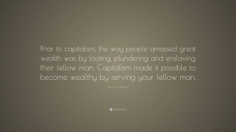 Walter E. Williams Quote: “Prior to capitalism, the way people amassed great wealth was by looting, plundering and enslaving their fellow man. Capitalism made it possible to become wealthy by serving your fellow man.”