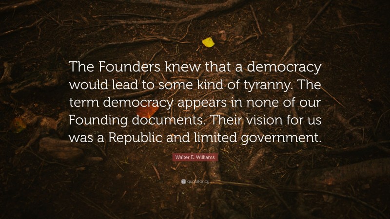 Walter E. Williams Quote: “The Founders knew that a democracy would lead to some kind of tyranny. The term democracy appears in none of our Founding documents. Their vision for us was a Republic and limited government.”