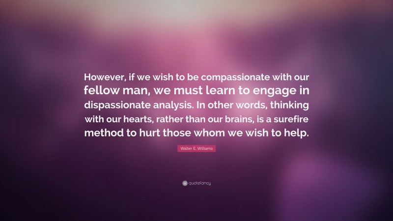 Walter E. Williams Quote: “However, if we wish to be compassionate with our fellow man, we must learn to engage in dispassionate analysis. In other words, thinking with our hearts, rather than our brains, is a surefire method to hurt those whom we wish to help.”