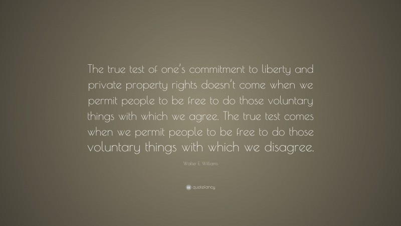 Walter E. Williams Quote: “The true test of one’s commitment to liberty and private property rights doesn’t come when we permit people to be free to do those voluntary things with which we agree. The true test comes when we permit people to be free to do those voluntary things with which we disagree.”
