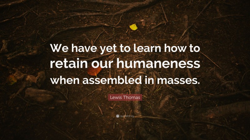 Lewis Thomas Quote: “We have yet to learn how to retain our humaneness when assembled in masses.”