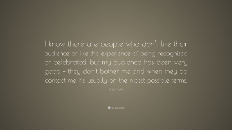 James Taylor Quote: “I know there are people who don’t like their audience or like the experience of being recognized or celebrated, but my audience has been very good – they don’t bother me and when they do contact me it’s usually on the nicest possible terms.”