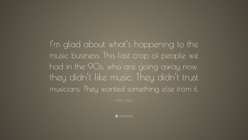 James Taylor Quote: “I’m glad about what’s happening to the music business. This last crop of people we had in the 90s, who are going away now, they didn’t like music. They didn’t trust musicians. They wanted something else from it.”