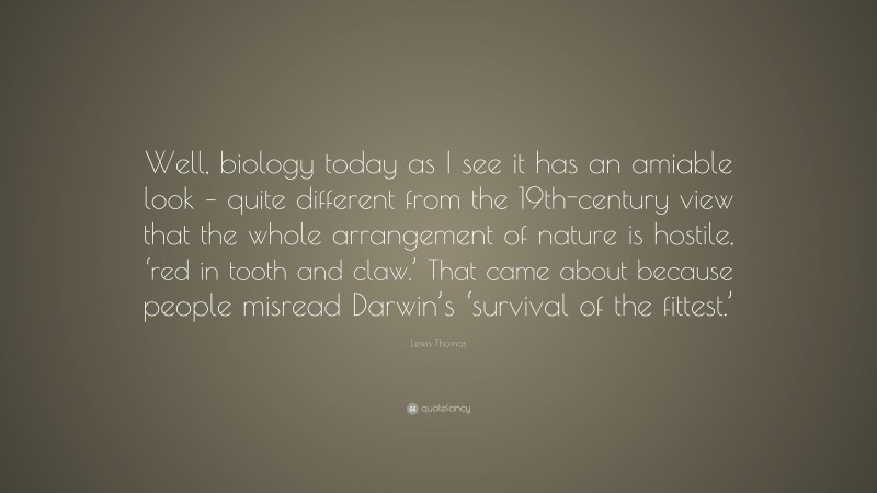Lewis Thomas Quote: “Well, biology today as I see it has an amiable look – quite different from the 19th-century view that the whole arrangement of nature is hostile, ‘red in tooth and claw.’ That came about because people misread Darwin’s ‘survival of the fittest.’”