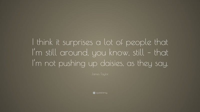 James Taylor Quote: “I think it surprises a lot of people that I’m still around, you know, still – that I’m not pushing up daisies, as they say.”