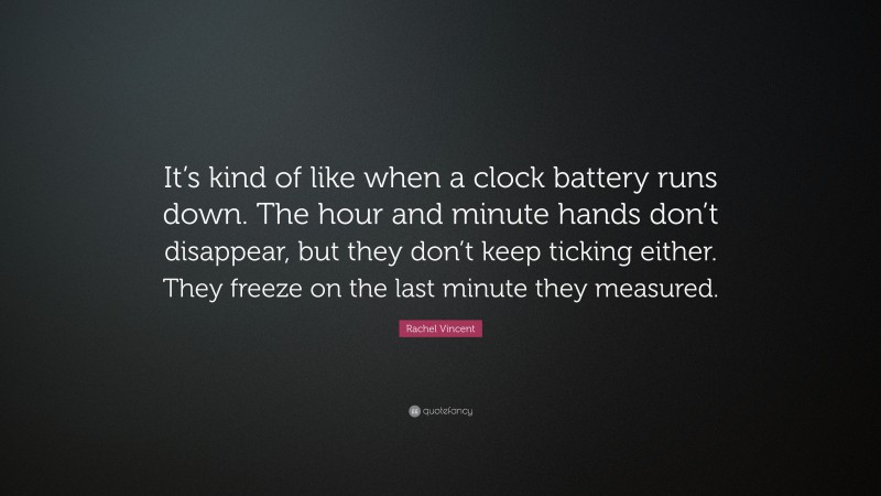 Rachel Vincent Quote: “It’s kind of like when a clock battery runs down. The hour and minute hands don’t disappear, but they don’t keep ticking either. They freeze on the last minute they measured.”