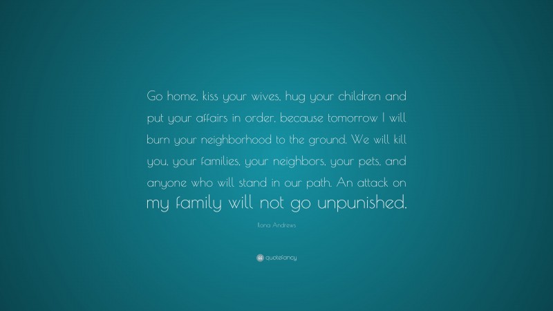 Ilona Andrews Quote: “Go home, kiss your wives, hug your children and put your affairs in order, because tomorrow I will burn your neighborhood to the ground. We will kill you, your families, your neighbors, your pets, and anyone who will stand in our path. An attack on my family will not go unpunished.”