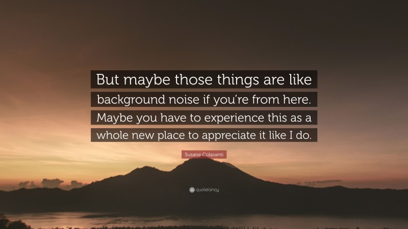 Susane Colasanti Quote: “But maybe those things are like background noise if you’re from here. Maybe you have to experience this as a whole new place to appreciate it like I do.”