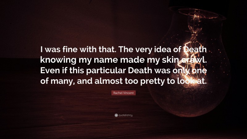 Rachel Vincent Quote: “I was fine with that. The very idea of Death knowing my name made my skin crawl. Even if this particular Death was only one of many, and almost too pretty to look at.”