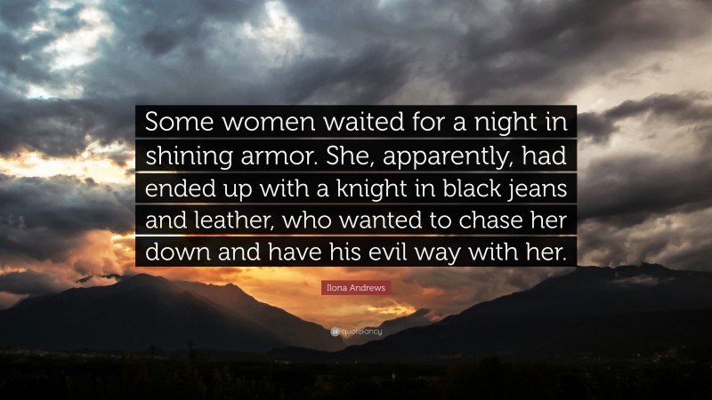 Ilona Andrews Quote: “Some women waited for a night in shining armor. She, apparently, had ended up with a knight in black jeans and leather, who wanted to chase her down and have his evil way with her.”