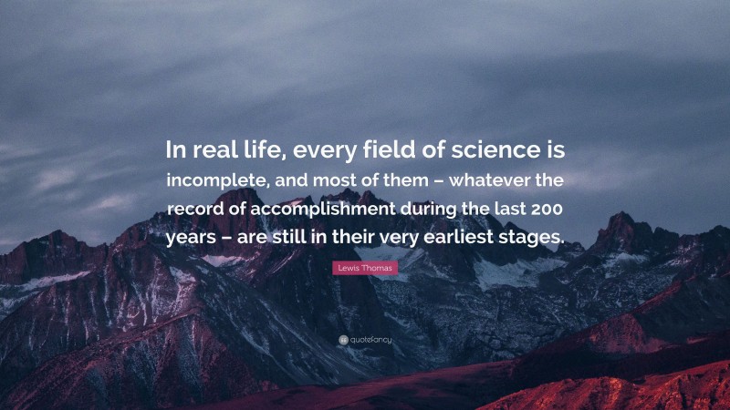 Lewis Thomas Quote: “In real life, every field of science is incomplete, and most of them – whatever the record of accomplishment during the last 200 years – are still in their very earliest stages.”