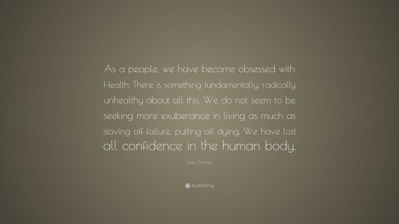 Lewis Thomas Quote: “As a people, we have become obsessed with Health. There is something fundamentally, radically unhealthy about all this. We do not seem to be seeking more exuberance in living as much as staving off failure, putting off dying. We have lost all confidence in the human body.”
