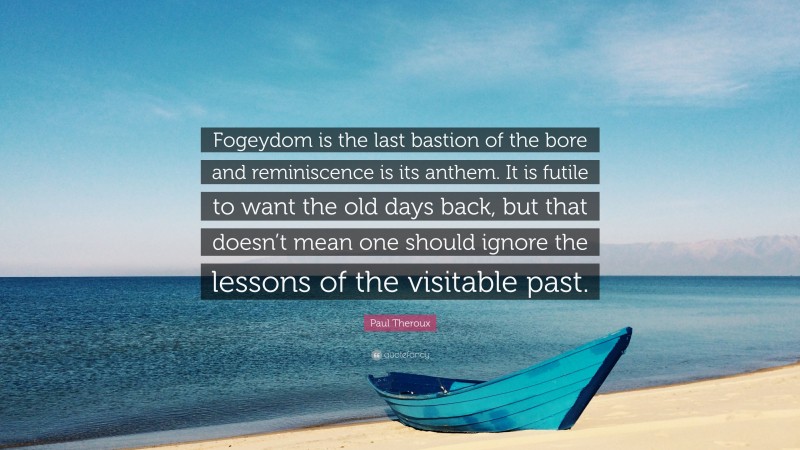 Paul Theroux Quote: “Fogeydom is the last bastion of the bore and reminiscence is its anthem. It is futile to want the old days back, but that doesn’t mean one should ignore the lessons of the visitable past.”