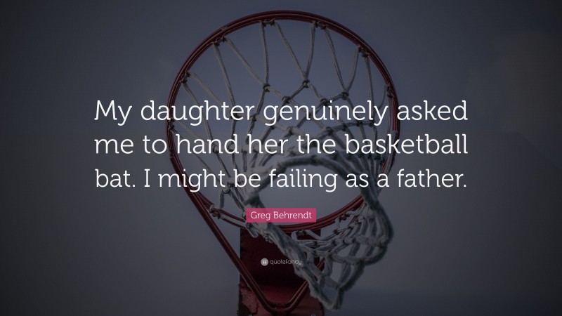 Greg Behrendt Quote: “My daughter genuinely asked me to hand her the basketball bat. I might be failing as a father.”