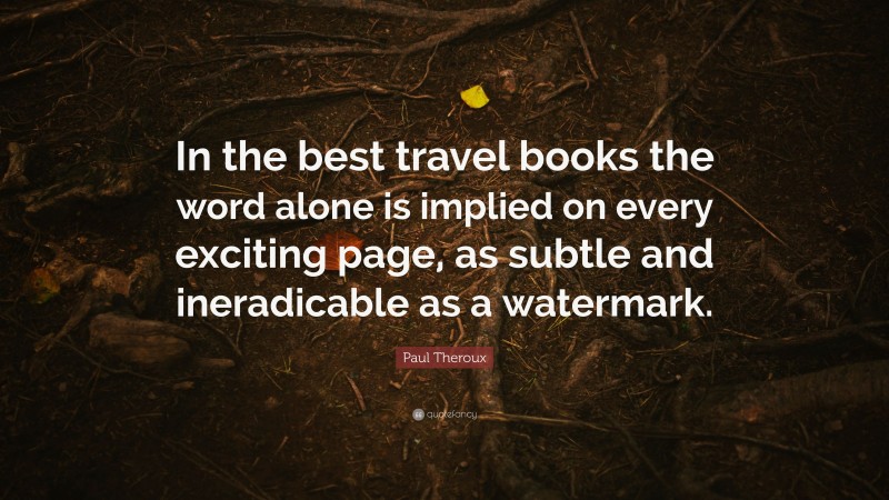 Paul Theroux Quote: “In the best travel books the word alone is implied on every exciting page, as subtle and ineradicable as a watermark.”