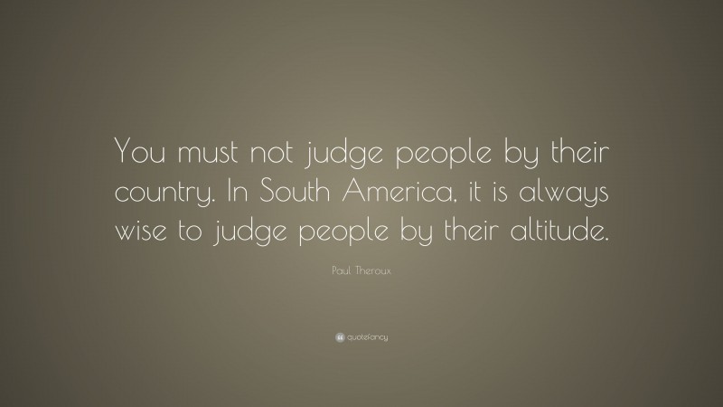 Paul Theroux Quote: “You must not judge people by their country. In South America, it is always wise to judge people by their altitude.”