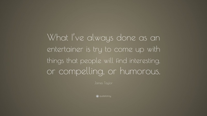 James Taylor Quote: “What I’ve always done as an entertainer is try to come up with things that people will find interesting, or compelling, or humorous.”