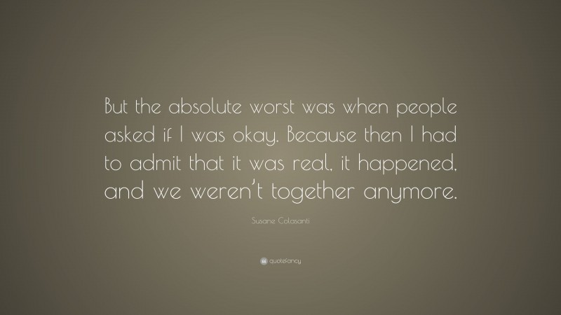 Susane Colasanti Quote: “But the absolute worst was when people asked if I was okay. Because then I had to admit that it was real, it happened, and we weren’t together anymore.”