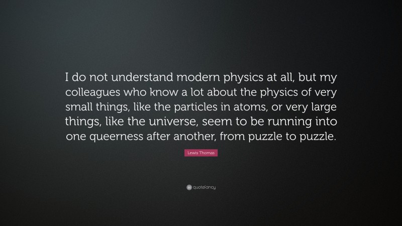 Lewis Thomas Quote: “I do not understand modern physics at all, but my colleagues who know a lot about the physics of very small things, like the particles in atoms, or very large things, like the universe, seem to be running into one queerness after another, from puzzle to puzzle.”