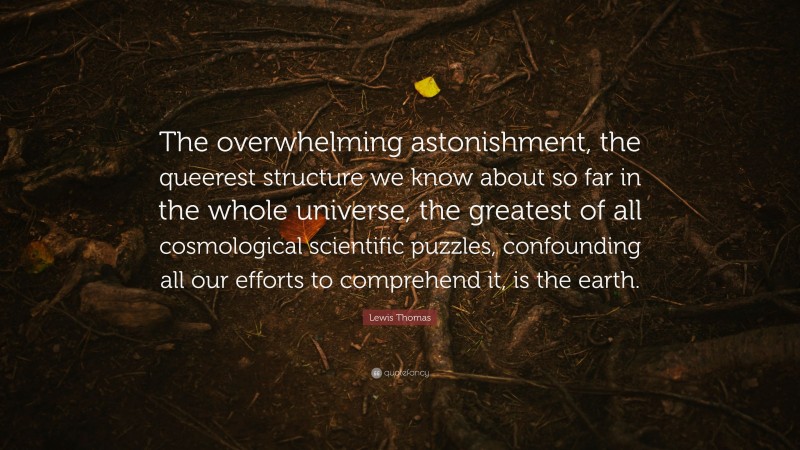Lewis Thomas Quote: “The overwhelming astonishment, the queerest structure we know about so far in the whole universe, the greatest of all cosmological scientific puzzles, confounding all our efforts to comprehend it, is the earth.”