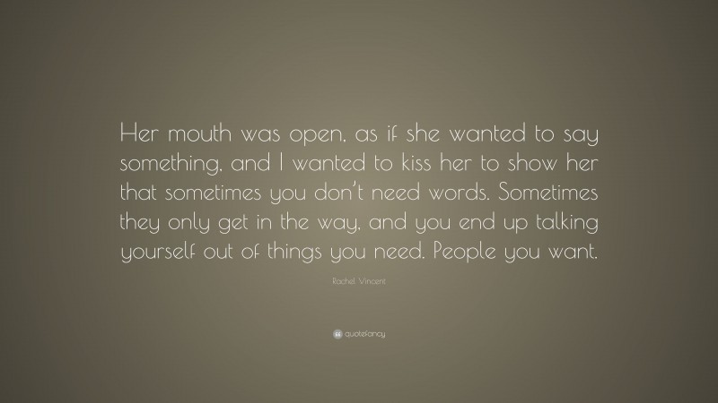 Rachel Vincent Quote: “Her mouth was open, as if she wanted to say something, and I wanted to kiss her to show her that sometimes you don’t need words. Sometimes they only get in the way, and you end up talking yourself out of things you need. People you want.”