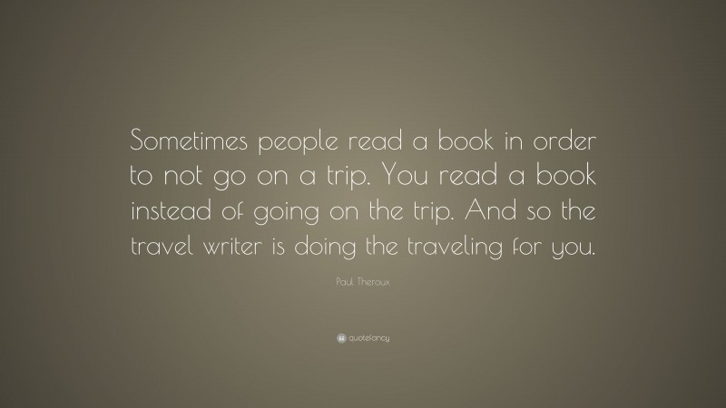 Paul Theroux Quote: “Sometimes people read a book in order to not go on a trip. You read a book instead of going on the trip. And so the travel writer is doing the traveling for you.”