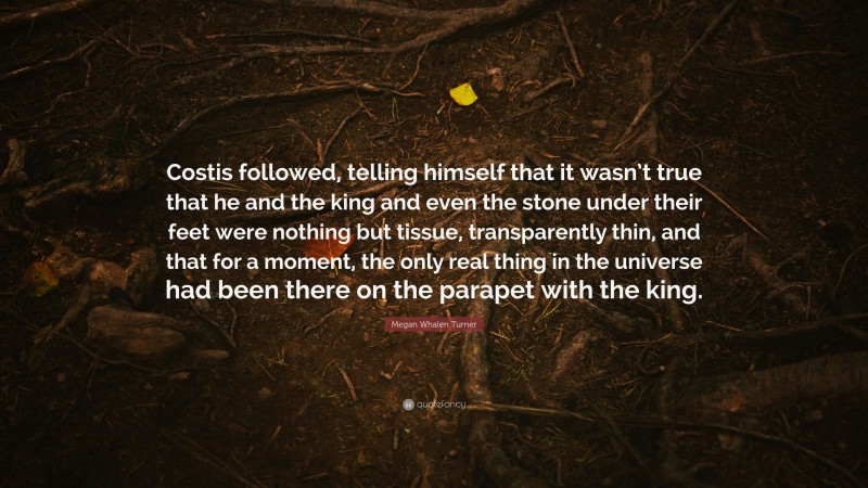 Megan Whalen Turner Quote: “Costis followed, telling himself that it wasn’t true that he and the king and even the stone under their feet were nothing but tissue, transparently thin, and that for a moment, the only real thing in the universe had been there on the parapet with the king.”
