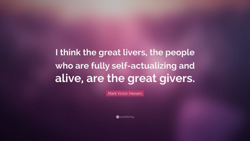 Mark Victor Hansen Quote: “I think the great livers, the people who are fully self-actualizing and alive, are the great givers.”