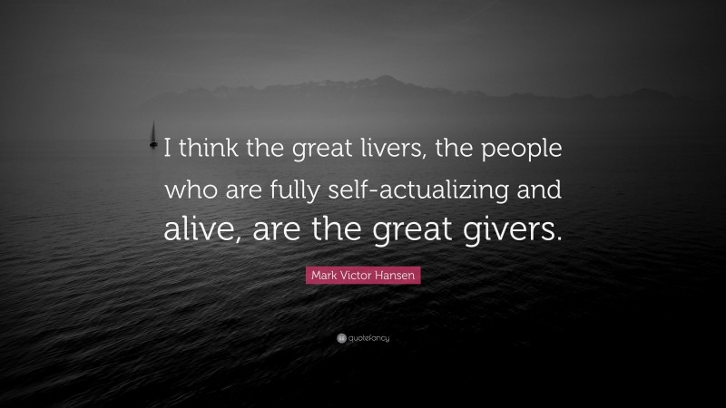 Mark Victor Hansen Quote: “I think the great livers, the people who are fully self-actualizing and alive, are the great givers.”
